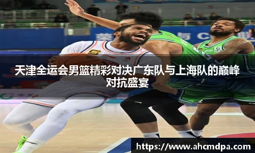 天津全运会男篮精彩对决广东队与上海队的巅峰对抗盛宴