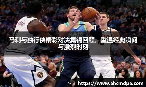 马刺与独行侠精彩对决集锦回顾，重温经典瞬间与激烈时刻